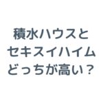 積水ハウスとセキスイハイムはどっちが高い？価格と違いを徹底比較