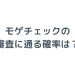 モゲチェックの審査に通る確率は？仮審査・事前審査の仕組みを解説